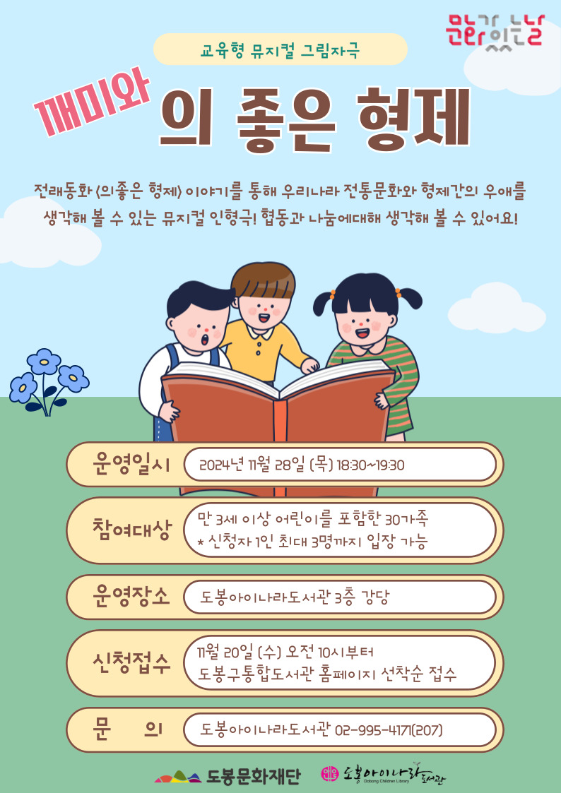 문화가 있느날
교육형 뮤지컬 그림자극
깨미와 의 좋은 형제

전래동화<의 좋은 형제> 이야기를 통해 우리나라 전통문화와 형제간의 우애를 생각해 볼 수 있는 뮤지컬 인형극! 협동과 나눔에대해 생각해 볼 수 있어요!

운영일시: 2024년 11월 28일 (목) 18:30~19:30
참여대상: 만 3세 이상 어린이를 포함한 30가족 * 신청자 1인 최대 3명까지 입장 가능
운영장소: 도봉아이나라도서관 3층 강당
신청접수: 11월 20일 (수) 오전 10시부터 도봉구통합도서관 홈페이지 선착순 접수
문의: 도봉아이나라도서관 02-995-417기(207)

도봉문화재단  도봉아이나라도서관