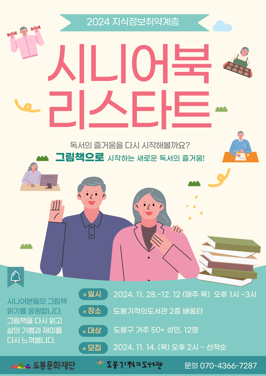 2024 지식정보취약계층
시니어북 리스타트
독서의 즐겅무을 다시 시작해볼까요?
그림책으로 시작하는 새로운 독서의 즐거움!

시니어분들의 그림책 읽기를 응원합니다.
그림책을 다시 읽고 삶의 기쁨과 재미를 다시 느껴봅니다.

일시: 2024. 11. 28.~12. 12(매주 목) 오후1시~3시
장소: 도봉기적의도서관 2층 배움터
대상: 도봉구 거주 50+ 성인, 12명
모집: 2024. 11. 14. (목) 오후2시 ~ 선착순

도봉문화재단  도봉기적의도서관  문의 070-4366-7287