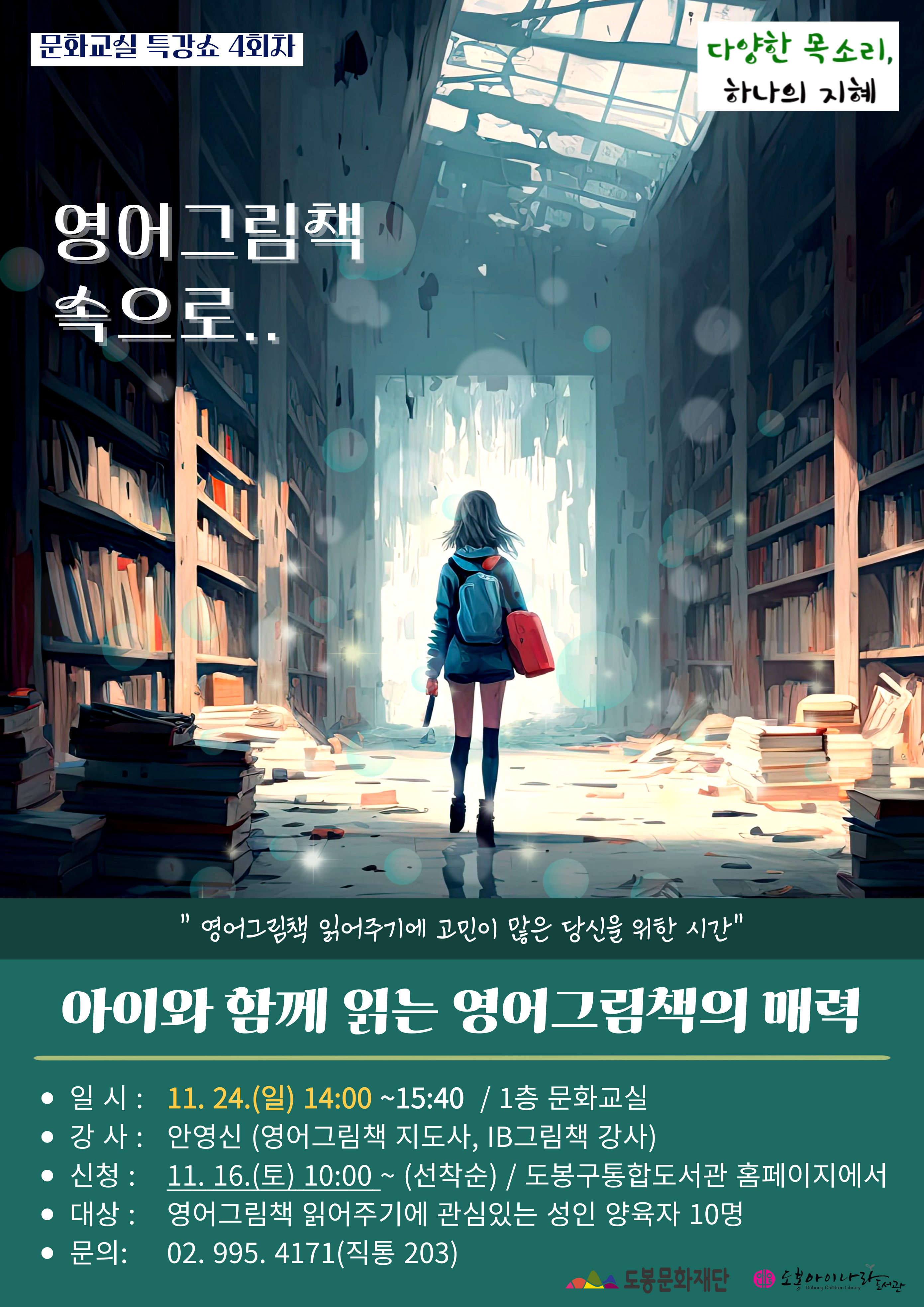문화교실 특강쇼 4회차  다양한 목소리, 하나의 지혜
영어그림책 속으로..

영어그림책 읽어주기에 고민이 많은 당신을 위한 시간

아이와 함께 읽는 영어그림책의 매력

일시 : 11. 24.(일) 14:00~15:40 / 1층 문화교실
강사: 안영신 (영어그림책 지도사, IB그림책 강사)
신청: 11. 16.(토) 10:00 ~ (선착순) / 도봉구통합도서관 홈페이지에서
대상: 영어그림책 읽어주기에 관심있는 성인 양육자 10명
문의: 02.995. 4171 (직통 203)

도봉문화재단이  도봉아이나라도서관