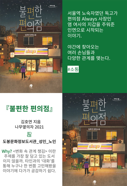불편한 편의점 서울역 노숙자였던 독고가 편의점 Always 사장인 염 여사의 지갑을 주워준 인연으로 시작되는 이야기. 야간에 찾아오는 여러 손님들과 다양한 관계를 맺는다. #소통 불편한편의점 김호연 지음 나무옆의자 2021 도봉문화정보도서관_성인_노인 Why? 변화 속 관계 챙김이란 주제를 가장 잘 담고 있는 도서이지 않을까. 타인과의 '대화'를 통해 누구나 한 번쯤 고민해봤을 이야기에 다가가 공감하기 쉽다.