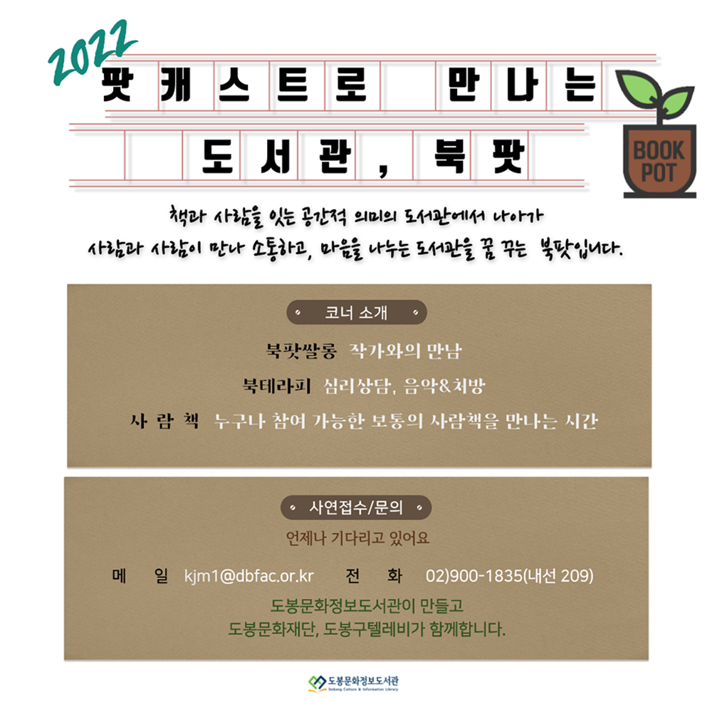 2022 팟캐스트로 만나는 도서관, 북팟 BOOKPOT 책과 사람을 잇는 공간적 의미의 도서관에서 나아가 사람과 사람이 만나 소통하고, 마음을 나누는 도서관을 꿈 꾸는 북팟입니다. 코너 소개 북팟쌀롱 작가와의 만남 북테라피 심리상담, 음악&처방 사람책 누구나 참여 가능한 보통의 사람책을 만나는 시간 사연접수/문의 언제나 기다리고 있어요 메일 kjm1@dbfac.or.kr 전화 02)900-1835(내선 209) 도봉문화정보도서관이 만들고 도봉문화재단,도봉구텔레비가 함께합니다. 도봉문화정보도서관